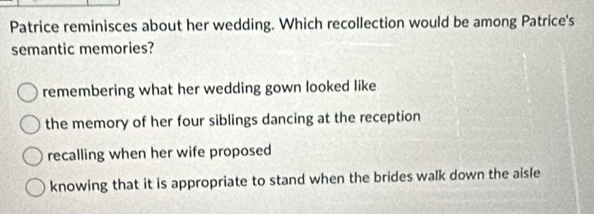 Patrice reminisces about her wedding. Which recollection would be among Patrice's
semantic memories?
remembering what her wedding gown looked like
the memory of her four siblings dancing at the reception
recalling when her wife proposed
knowing that it is appropriate to stand when the brides walk down the aisle