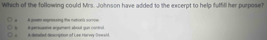 Which of the following could Mrs. Johnson have added to the excerpt to help fulfill her purpose?
A poem expressing the nation's sorrow
b A persuasive argument about gun control.
A detailed description of Lee Harvey Oswald.