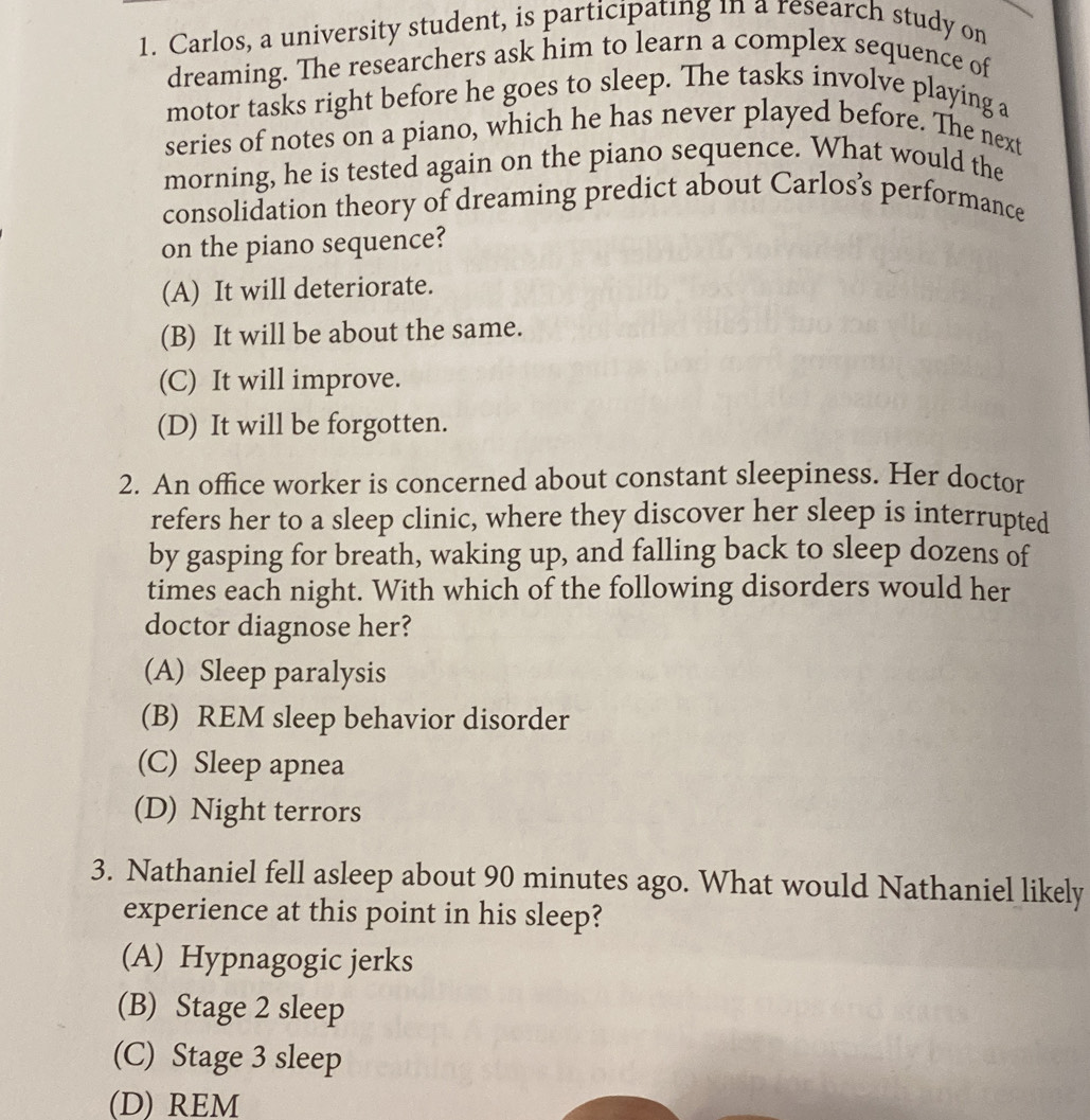 Carlos, a university student, is participating in a research study on
dreaming. The researchers ask him to learn a complex sequence of
motor tasks right before he goes to sleep. The tasks involve playing a
series of notes on a piano, which he has never played before. The next
morning, he is tested again on the piano sequence. What would the
consolidation theory of dreaming predict about Carlos’s performance
on the piano sequence?
(A) It will deteriorate.
(B) It will be about the same.
(C) It will improve.
(D) It will be forgotten.
2. An office worker is concerned about constant sleepiness. Her doctor
refers her to a sleep clinic, where they discover her sleep is interrupted
by gasping for breath, waking up, and falling back to sleep dozens of
times each night. With which of the following disorders would her
doctor diagnose her?
(A) Sleep paralysis
(B) REM sleep behavior disorder
(C) Sleep apnea
(D) Night terrors
3. Nathaniel fell asleep about 90 minutes ago. What would Nathaniel likely
experience at this point in his sleep?
(A) Hypnagogic jerks
(B) Stage 2 sleep
(C) Stage 3 sleep
(D) REM