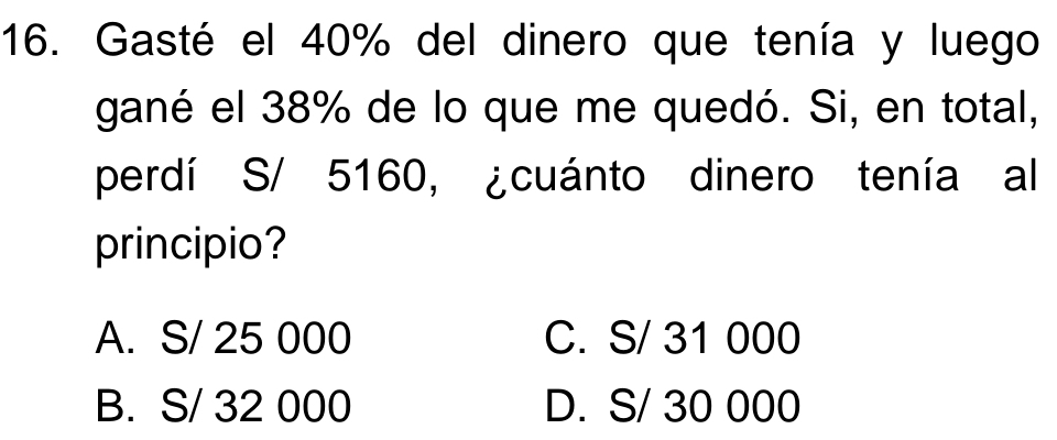 Gasté el 40% del dinero que tenía y luego
gané el 38% de lo que me quedó. Si, en total,
perdí S/ 5160, ¿cuánto dinero tenía al
principio?
A. S/ 25 000 C. S/ 31 000
B. S/ 32 000 D. S/ 30 000