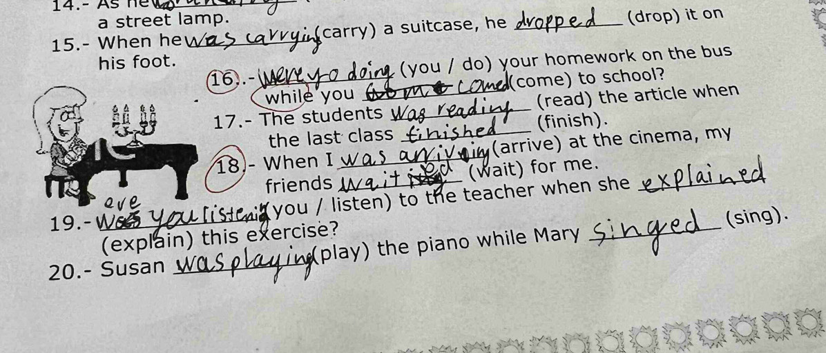 14.- As he_ 
a street lamp. 
15.- When he _carry) a suitcase, he _(drop) it on 
his foot. 
16).- _ you / do) your homework on the bus 
while you (come) to school? 
17.- The students _(read) the article when 
the last class (finish). 
18- When I __(arrive) at the cinema, my 
friends _(wait) for me._ 
you / listen) to the teacher when she 
19. - W 
(explain) this exercise? 
20.- Susan _play) the piano while Mary _(sing).