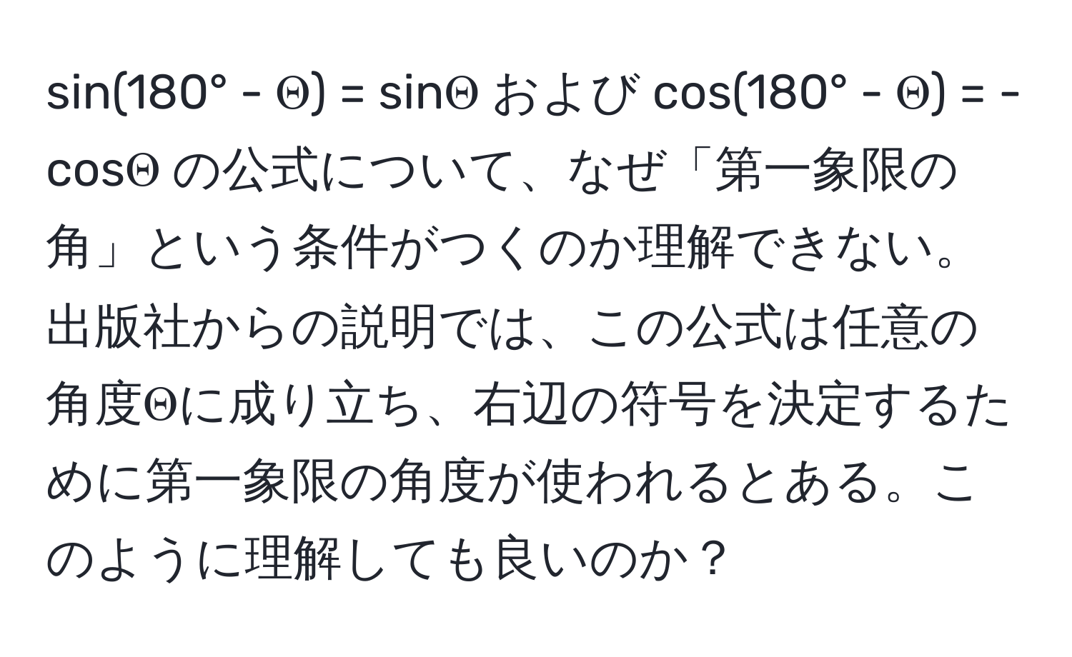 sin(180° - Θ) = sinΘ および cos(180° - Θ) = -cosΘ の公式について、なぜ「第一象限の角」という条件がつくのか理解できない。出版社からの説明では、この公式は任意の角度Θに成り立ち、右辺の符号を決定するために第一象限の角度が使われるとある。このように理解しても良いのか？