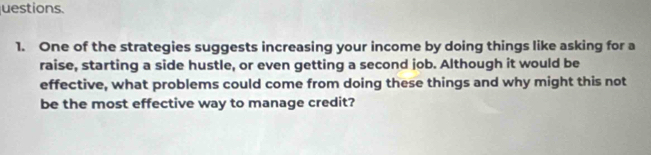 uestions. 
1. One of the strategies suggests increasing your income by doing things like asking for a 
raise, starting a side hustle, or even getting a second job. Although it would be 
effective, what problems could come from doing these things and why might this not 
be the most effective way to manage credit?