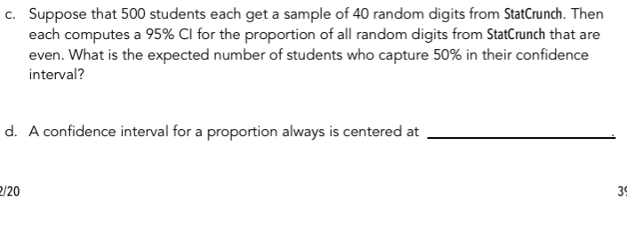 Suppose that 500 students each get a sample of 40 random digits from StatCrunch. Then 
each computes a 95% CI for the proportion of all random digits from StatCrunch that are 
even. What is the expected number of students who capture 50% in their confidence 
interval? 
d. A confidence interval for a proportion always is centered at_
2/20 3