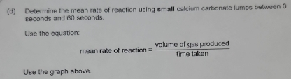 Determine the mean rate of reaction using small calcium carbonate lumps between 0
seconds and 60 seconds. 
Use the equation: 
mean rate « freaction= volumeofgasproduced/timetaken 
Use the graph above.