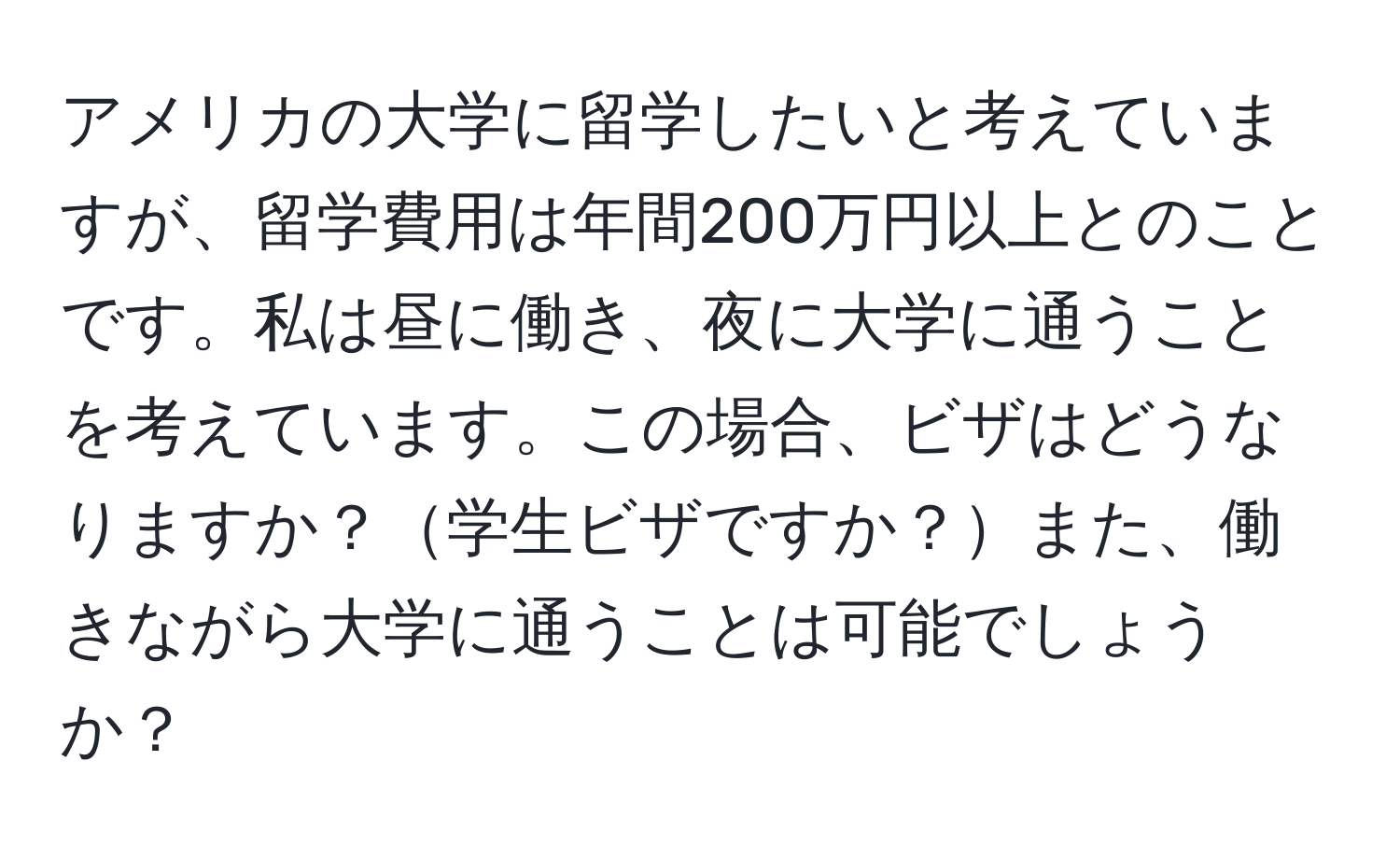 アメリカの大学に留学したいと考えていますが、留学費用は年間200万円以上とのことです。私は昼に働き、夜に大学に通うことを考えています。この場合、ビザはどうなりますか？学生ビザですか？また、働きながら大学に通うことは可能でしょうか？