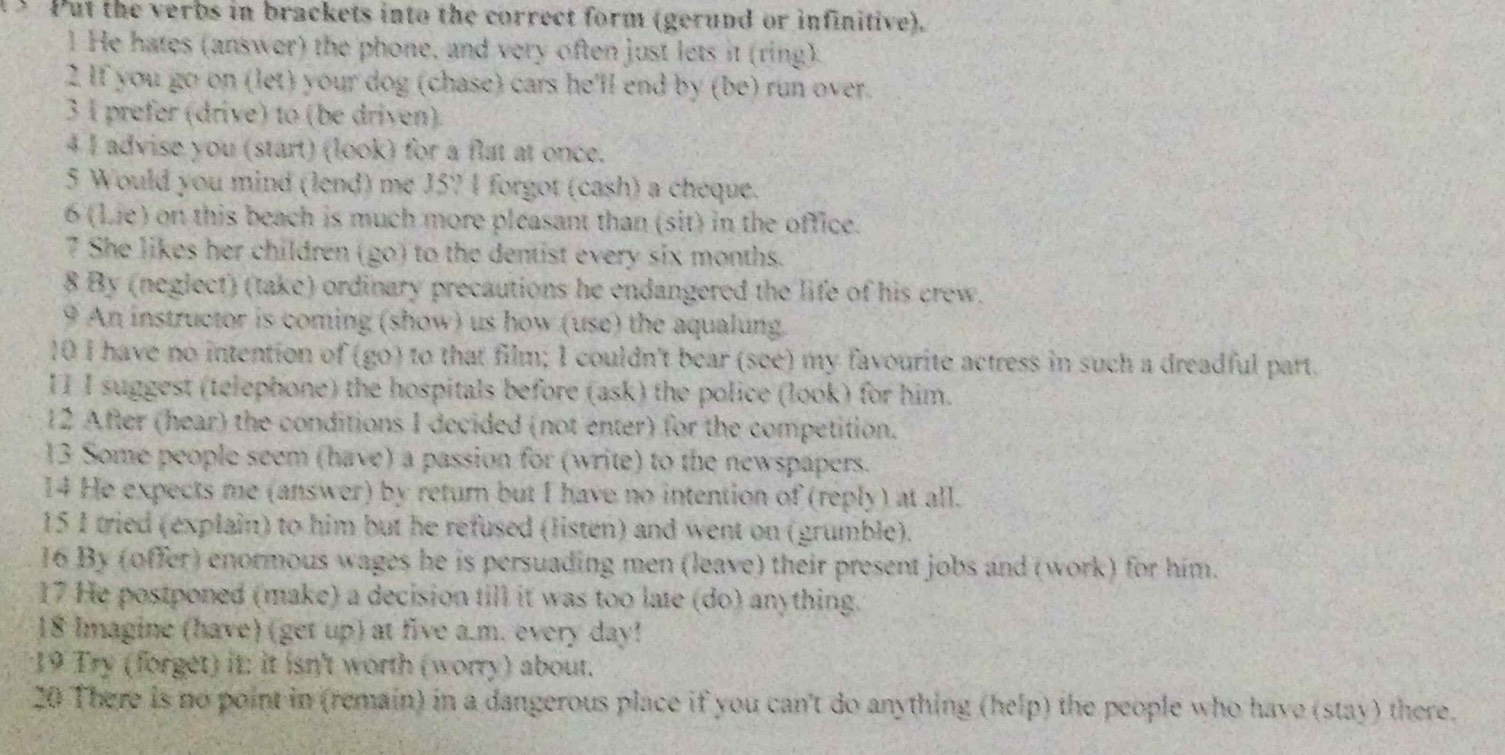 Put the verbs in brackets into the correct form (gerund or infinitive). 
1 He hates (answer) the phone, and very often just lets it (ring) 
2 If you go on (let) your dog (chase) cars he'll end by (be) run over. 
3 1 prefer (drive) to (be driven). 
4 I advise you (start) (look) for a flat at once. 
5 Would you mind (lend) me J57 1 forgot (cash) a chéque. 
6 (Lie) on this beach is much more pleasant than (sit) in the office. 
7 She likes her children (go) to the dentist every six months. 
8 By (neglect) (take) ordinary precautions he endangered the life of his crew. 
9 An instructor is coming (show) us how (use) the aqualung. 
10 I have no intention of (go) to that film; I couldn't bear (see) my favourite actress in such a dreadful part. 
II I suggest (telephone) the hospitals before (ask) the police (look) for him. 
12 After (hear) the conditions I decided (not enter) for the competition. 
13 Some people seem (have) a passion for (write) to the newspapers. 
14 He expects me (answer) by return but I have no intention of (reply) at all. 
15 1 tried (explain) to him but he refused (listen) and went on (grumble). 
16 By (offer) enormous wages he is persuading men (leave) their present jobs and (work) for him. 
17 He postponed (make) a decision till it was too late (do) anything. 
18 Imagine (have) (get up) at five a.m. every day! 
*19 Try (forget) it: it isn't worth (worry) about. 
20 There is no point in (remain) in a dangerous place if you can't do anything (help) the people who have (stay) there.