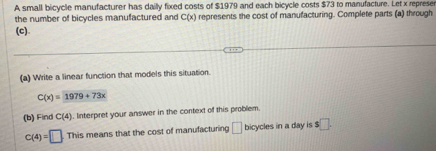 A small bicycle manufacturer has daily fixed costs of $1979 and each bicycle costs $73 to manufacture. Let x represer 
the number of bicycles manufactured and C(x) represents the cost of manufacturing. Complete parts (a) through 
(c). 
(a) Write a linear function that models this situation.
C(x)=1979+73x
(b) Find C(4). Interpret your answer in the context of this problem.
C(4)=□. . This means that the cost of manufacturing □ bicycles in a day is $□.