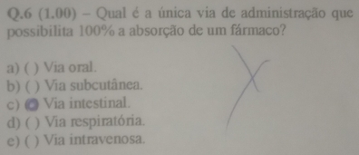 6 (1.00) - Qual é a única via de administração que
possibilita 100% a absorção de um fármaco?
a) ( ) Via oral.
b) ( ) Via subcutânea.
c) @ Via intestinal.
d) ( ) Via respiratória.
e) ( ) Via intravenosa.