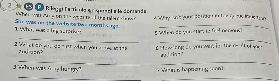 Rileggi l'articolo e rispondi alle domande. 
When was Amy on the website of the talent show? 4 Why isn't your position in the queue important? 
She was on the website two months ago._ 
_ 
1 What was a big surprise? 5 When do you start to feel nervous? 
_ 
2 What do you do first when you arrive at the 6 How long do you wait for the result of your 
audition? 
audition? 
_ 
_ 
3 When was Amy hungry? 7 What is happening soon? 
_ 
_