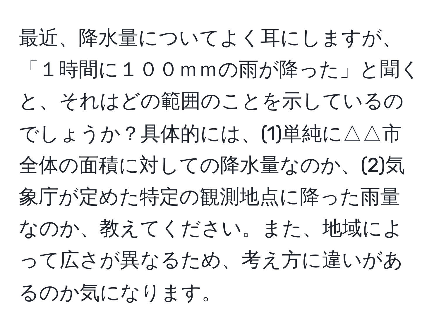 最近、降水量についてよく耳にしますが、「１時間に１００ｍｍの雨が降った」と聞くと、それはどの範囲のことを示しているのでしょうか？具体的には、(1)単純に△△市全体の面積に対しての降水量なのか、(2)気象庁が定めた特定の観測地点に降った雨量なのか、教えてください。また、地域によって広さが異なるため、考え方に違いがあるのか気になります。