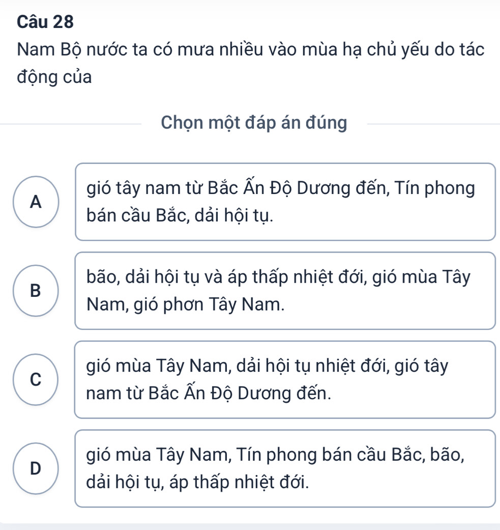 Nam Bộ nước ta có mưa nhiều vào mùa hạ chủ yếu do tác
động của
Chọn một đáp án đúng
gió tây nam từ Bắc Ấn Độ Dương đến, Tín phong
A
bán cầu Bắc, dải hội tụ.
bão, dải hội tụ và áp thấp nhiệt đới, gió mùa Tây
B
Nam, gió phơn Tây Nam.
gió mùa Tây Nam, dải hội tụ nhiệt đới, gió tây
C
nam từ Bắc Ấn Độ Dương đến.
gió mùa Tây Nam, Tín phong bán cầu Bắc, bão,
D
dải hội tụ, áp thấp nhiệt đới.