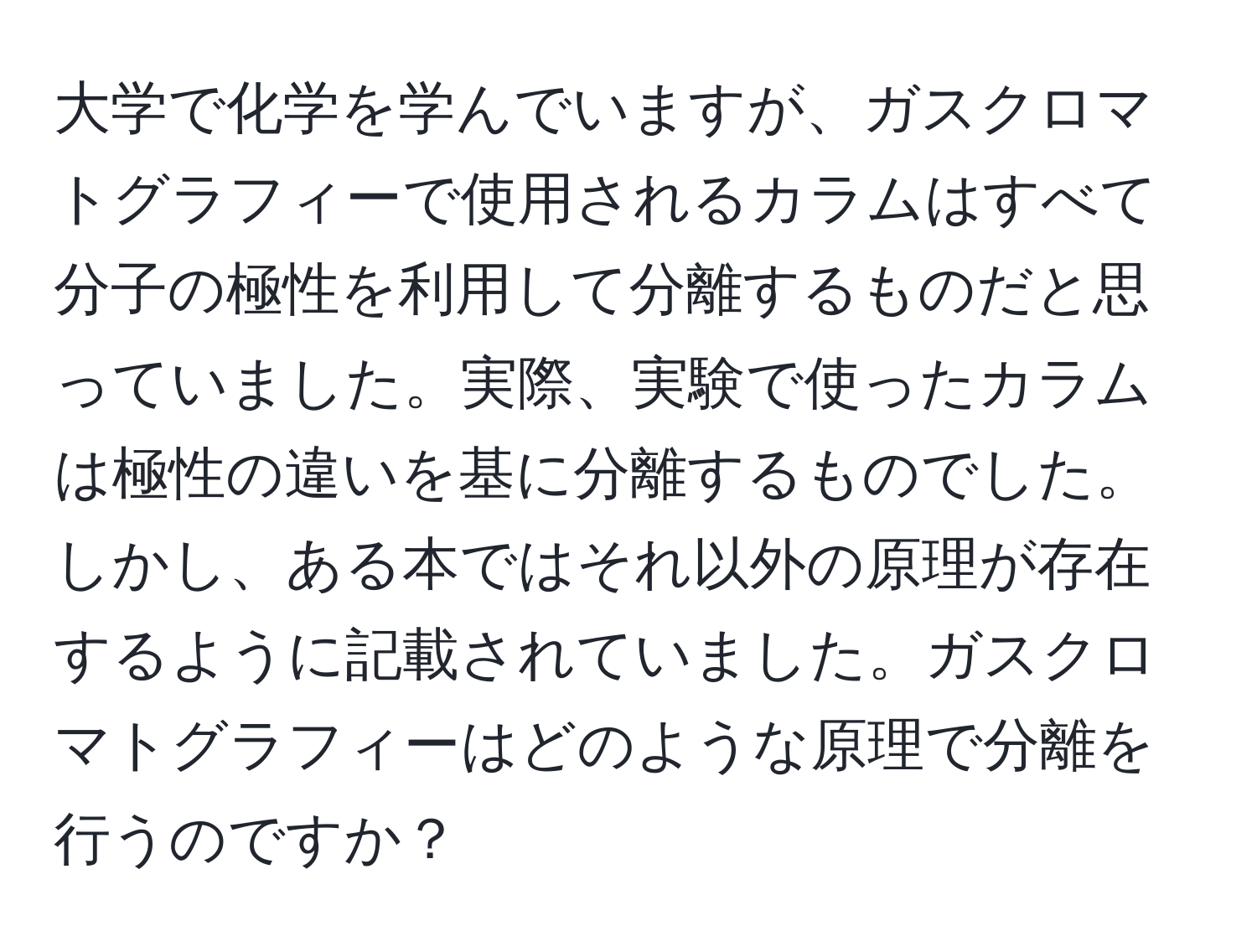 大学で化学を学んでいますが、ガスクロマトグラフィーで使用されるカラムはすべて分子の極性を利用して分離するものだと思っていました。実際、実験で使ったカラムは極性の違いを基に分離するものでした。しかし、ある本ではそれ以外の原理が存在するように記載されていました。ガスクロマトグラフィーはどのような原理で分離を行うのですか？