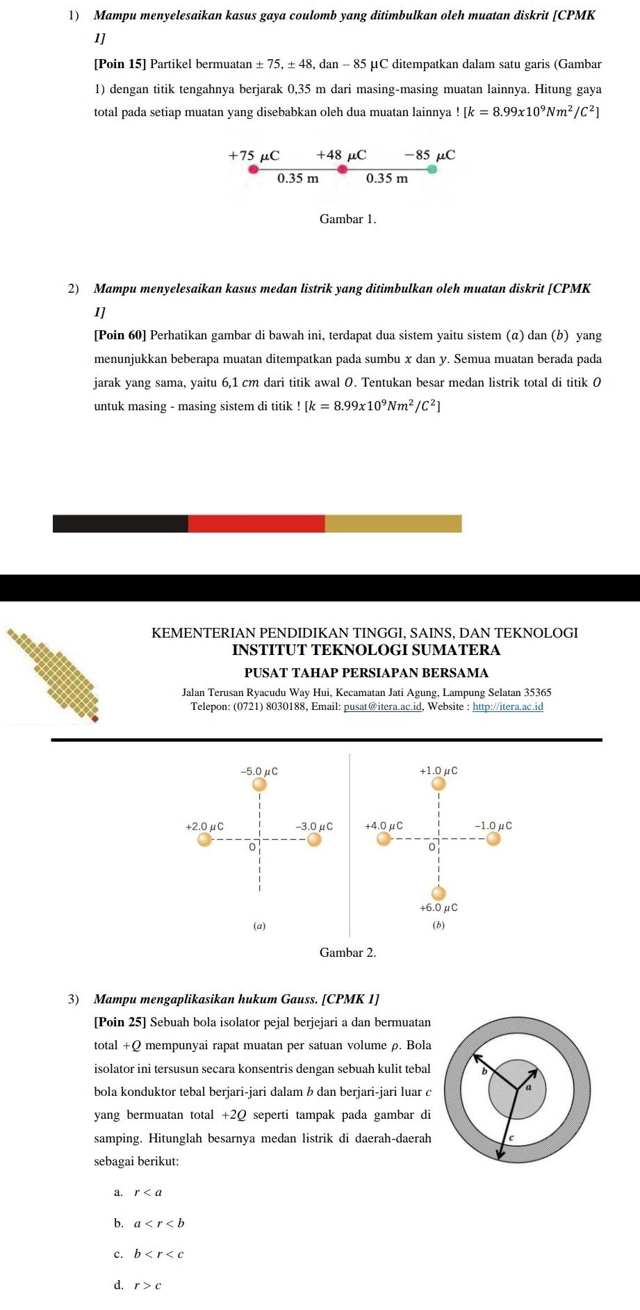 Mampu menyelesaikan kasus gaya coulomb yang ditimbulkan oleh muatan diskrit [CPMK
1]
[Poin 15] Partikel bermuata: an± 75,± 48 8, dan - 85 μC ditempatkan dalam satu garis (Gambar
1) dengan titik tengahnya berjarak 0,35 m dari masing-masing muatan lainnya. Hitung gaya
total pada setiap muatan yang disebabkan oleh dua muatan lainnya![k=8.99x10^9Nm^2/C^2]
+75 μC +48 μC -85 μC
0.35 m 0.35 m
Gambar 1
2) Mampu menyelesaikan kasus medan listrik yang ditimbulkan oleh muatan diskrit [CPMK
1]
[Poin 60] Perhatikan gambar di bawah ini, terdapat dua sistem yaitu sistem (α) dan (b) yang
menunjukkan beberapa muatan ditempatkan pada sumbu x dan y. Semua muatan berada pada
jarak yang sama, yaitu 6,1 cm dari titik awal 0. Tentukan besar medan listrik total di titik 0
untuk masing - masing sistem di titik ! [k=8.99x10^9Nm^2/C^2]
KEMENTERIAN PENDIDIKAN TINGGI, SAINS, DAN TEKNOLOGI
INSTITUT TEKNOLOGI SUMATERA
PUSAT TAHAP PERSIÁPAN BERSÁMA
Jalan Terusan Ryacudu Way Hui, Kecamatan Jati Agung, Lampung Selatan 35365
Telepon: (0721) 8030188, Email: pusat@itera.ac.id, Website : http://itera.ac.id
-5.0μC +1.0mu C
+2.0μC -3.0μC +4.0mu C -1.0mu C
0
0
+6.0mu C
(a) (b)
Gambar 2.
3) Mampu mengaplikasikan hukum Gauss. [CPMK 1]
[Poin 25] Sebuah bola isolator pejal berjejari a dan bermuatan
total +Q mempunyai rapat muatan per satuan volume ρ. Bola
isolator ini tersusun secara konsentris dengan sebuah kulit tebal
bola konduktor tebal berjari-jari dalam b dan berjari-jari luar c
yang bermuatan total +2Ω seperti tampak pada gambar di
samping. Hitunglah besarnya medan listrik di daerah-daerah
sebagai berikut:
a. r
b. a
c. b
r>c