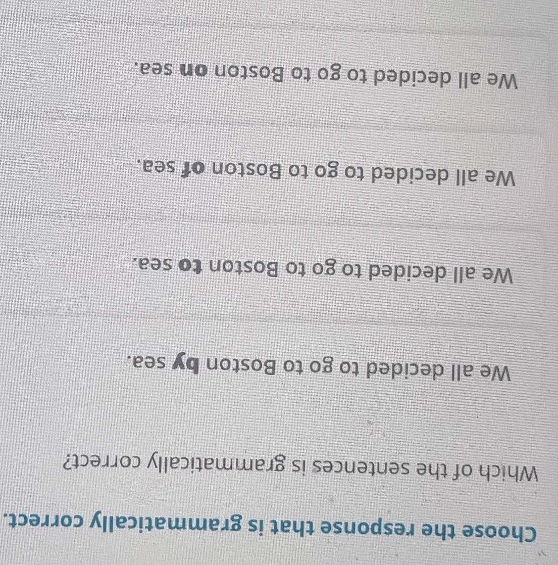 Choose the response that is grammatically correct.
Which of the sentences is grammatically correct?
We all decided to go to Boston by sea.
We all decided to go to Boston to sea.
We all decided to go to Boston of sea.
We all decided to go to Boston on sea.