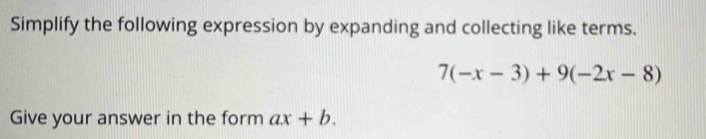 Simplify the following expression by expanding and collecting like terms.
7(-x-3)+9(-2x-8)
Give your answer in the form ax+b.