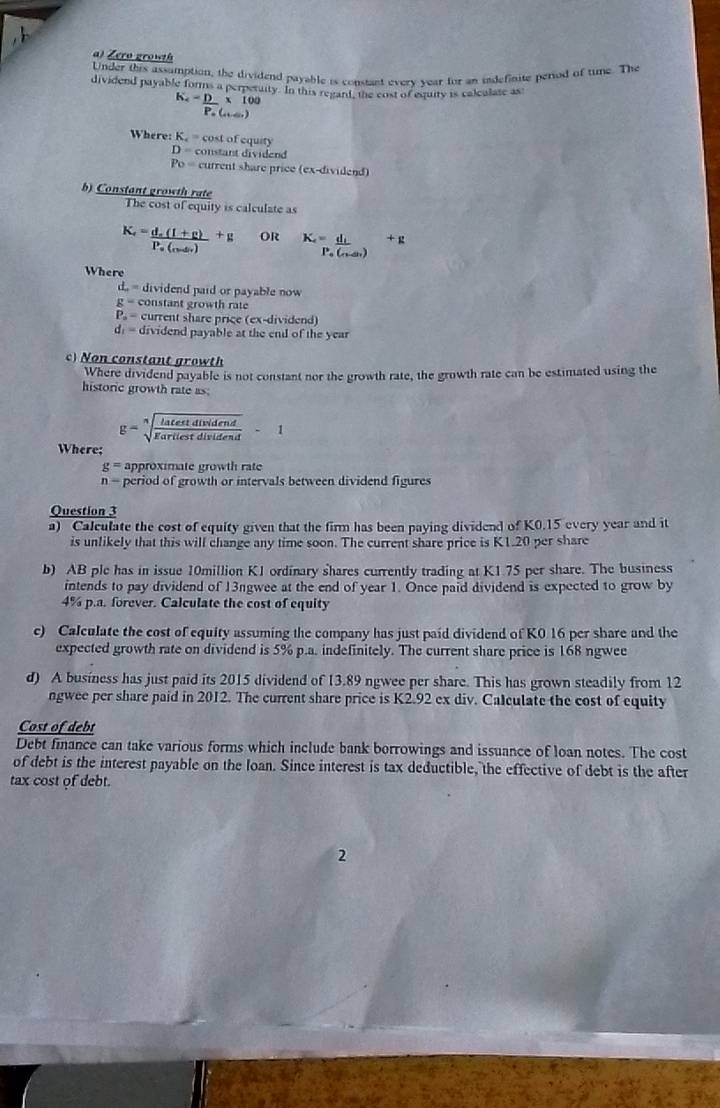 Zero growth
Under this assamption, the dividend payable is constant every year for an indefinite period of tune. The
dividend payable forms a perperuity. In this regant, the cost of esuity is calculate as
K_c=_ D* 100
Po (..)
Where: K_c= cost of equity
D= constant dividend
Po= current share price (ex-dividend)
b) Constant growth rate
The cost of equity is calculate as
K_e=frac d_e(1+p)P_e(_e-△ _e)+g OR K_e=_ d_L +p
Po (cán)
Where
d_ =c dividend paid or payable now
g= constant growth rate
P_a= current share price (ex-dividend)
d_1= dividend payable at the end of the year
c) Non constant growth
Where dividend payable is not constant nor the growth rate, the growth rate can be estimated using the
historic growth rate as:
g=sqrt[n](frac latestdividend)garilestdividend-1
Where;
g= approximate growth rate
n- period of growth or intervals between dividend figures
Question 3
a) Calculate the cost of equity given that the firm has been paying dividend of K0.15 every year and it
is unlikely that this will change any time soon. The current share price is K1.20 per share
b) AB ple has in issue 10million K1 ordinary shares currently trading at K1.75 per share. The business
intends to pay dividend of 13ngwee at the end of year 1. Once paid dividend is expected to grow by
4% p.a. forever. Calculate the cost of equity
c) Calculate the cost of equity assuming the company has just paid dividend of K0 16 per share and the
expected growth rate on dividend is 5% p.a. indefinitely. The current share price is 168 ngwee
d) A business has just paid its 2015 dividend of 13.89 ngwee per share. This has grown steadily from 12
ngwee per share paid in 2012. The current share price is K2.92 ex div. Calculate the cost of equity
Cost of debt
Debt finance can take various forms which include bank borrowings and issuance of loan notes. The cost
of debt is the interest payable on the loan. Since interest is tax deductible, the effective of debt is the after
tax cost of debt.
2