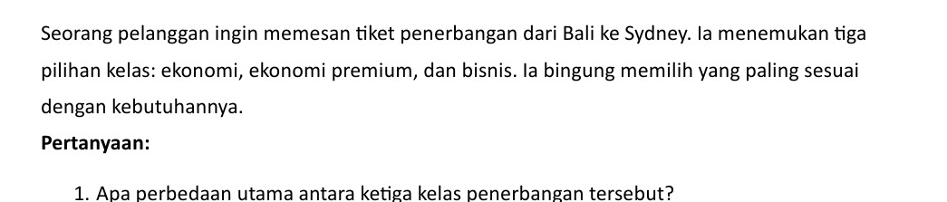 Seorang pelanggan ingin memesan tiket penerbangan dari Bali ke Sydney. Ia menemukan tiga 
pilihan kelas: ekonomi, ekonomi premium, dan bisnis. Ia bingung memilih yang paling sesuai 
dengan kebutuhannya. 
Pertanyaan: 
1. Apa perbedaan utama antara ketiga kelas penerbangan tersebut?