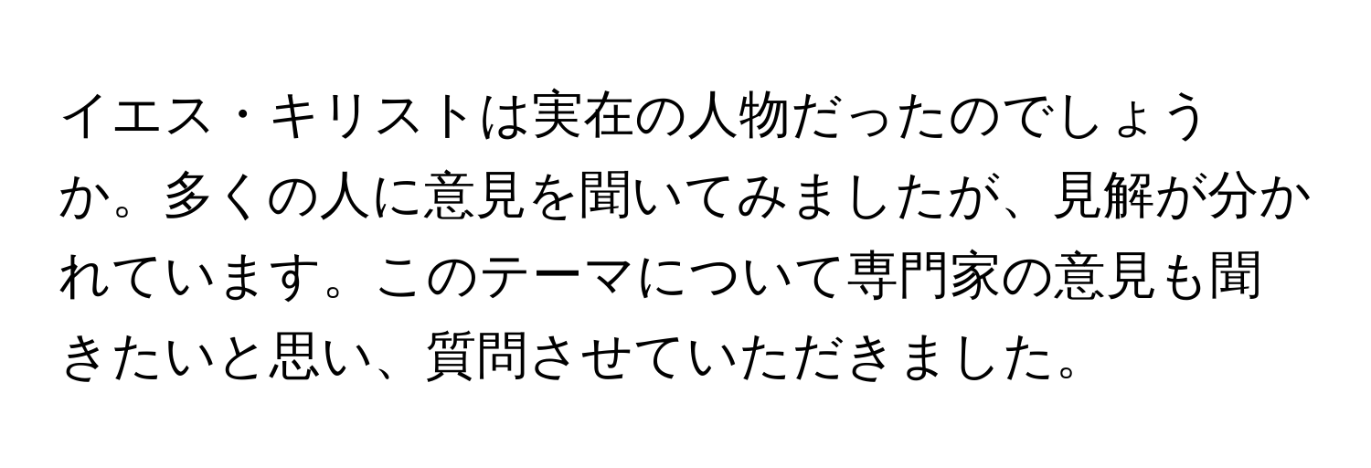 イエス・キリストは実在の人物だったのでしょうか。多くの人に意見を聞いてみましたが、見解が分かれています。このテーマについて専門家の意見も聞きたいと思い、質問させていただきました。