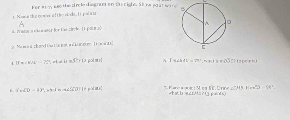 For #1-7, use the circle diagram on the right. Show your work 
1. Name the center of the circle. (1 points) 
2. Name a diameter for the circle. (1 points) 
3. Name a chord that is not a diameter. (1 points) 
4. If m∠ BAC=75° ', what is mwidehat BC? (2 points) 5. If m∠ BAC=75° , what is mwidehat BDC? (2 points) 
6. If mwidehat CD=90° , what is m∠ CED? (2 points) 7. Place a point M on BE. Draw ∠ CMD 1f mwidehat CD=90°
what is m∠ CMD? (3 points)