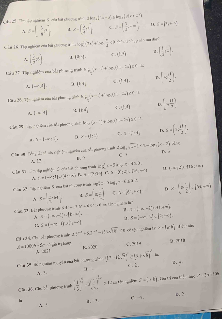 Tìm tập nghiệm S của bắt phương trình 2log _3(4x-3)≤ log _3(18x+27).
A. S=[- 3/8 ;3]. B. S=( 3/4 ;3]. C. S=( 3/4 ;+∈fty ). D. S=[3;+∈fty ).
Câu 26. Tập nghiệm của bắt phương trình log _2^(2(2x)+log _2) x/4 <9</tex> chứa tập hợp nào sau đây?
A. ( 3/2 ;6). B. (0;3). C. (1;5). D. ( 1/2 ;2).
Câu 27. Tập nghiệm của bất phương trình log _ 1/3 (x-1)+log _3(11-2x)≥ 0 là:
A. (-∈fty ;4]. B. (1;4]. C. (1;4). D. [4; 11/2 ).
Câu 28. Tập nghiệm của bất phương trình log _ 1/3 (x-1)+log _3(11-2x)≥ 0 là
D. [4; 11/2 )
A. (-∈fty ;4] B. (1;4]
C. (1;4)
Câu 29. Tập nghiệm của bất phương trình log _ 1/3 (x-1)+log _3(11-2x)≥ 0 là:
A. S=(-∈fty ;4]. B. S=(1;4). C. S=(1;4]. D. S=(3; 11/2 ).
ằng
Câu 30. Tổng tất cả các nghiệm nguyên của bất phương trình 2log _2sqrt(x+1)≤ 2-log _2(x-2)b D. 3
A. 12 B. 9 C. 5
Câu 31. Tìm tập nghiệm S của bất phương trình log _2^(2x-5log _2)x+4≥ 0.
A. S=(-∈fty ;1]∪ [4;+∈fty ) B. S=[2;16] C. S=(0;2]∪ [16;+∈fty ) D. (-∈fty ;2]∪ [16;+∈fty )
Câu 32. Tập nghiệm S của bất phương trình log _2^(2x-5log _2)x-6≤ 0 là
A. S=[ 1/2 ;64]. B. S=(0; 1/2 ]. C. S=[64;+∈fty ). D. S=(0; 1/2 ]∪ [64;+∈fty )
Câu 33. Bất phương trình 6.4^x-13.6^x+6.9^x>0 có tập nghiệm là?
B. S=(-∈fty ;-2)∪ (1;+∈fty ).
A. S=(-∈fty ;-1)∪ [1;+∈fty ). S=(-∈fty ;-2]∪ [2;+∈fty ).
D.
C. S=(-∈fty ;-1)∪ (1;+∈fty ).
Câu 34. Cho bất phương trình: 2.5^(x+2)+5.2^(x+2)-133.sqrt(10^x)≤ 0 có tập nghiệm là: S=[a;b]. Biểu thức
A=1000b-5a có giá trị bằng C. 2019 D. 2018
A. 2021 B. 2020
Câu 35. Số nghiệm nguyên của bất phương trình: (17-12sqrt(2))^x≥ (3+sqrt(8))^x^2 là:
B. 1. C. 2. D. 4 .
A.3.
Câu 36. Cho bắt phương trình ( 1/3 )^ 2/x +3( 1/3 )^ 1/x +1>12. có tập nghiệm S=(a;b). Giá trị của biểu thức P=3a+10b
D. 2 .
là B. -3 . C. -4 .
A. 5.