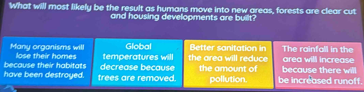 What will most likely be the result as humans move into new areas, forests are clear cut
and housing developments are built?
Many organisms will Global Better sanitation in The rainfall in the
lose their homes temperatures will the area will reduce area will increase
because their habitats decrease because the amount of because there will
have been destroyed, trees are removed. pollution. be increased runoff.