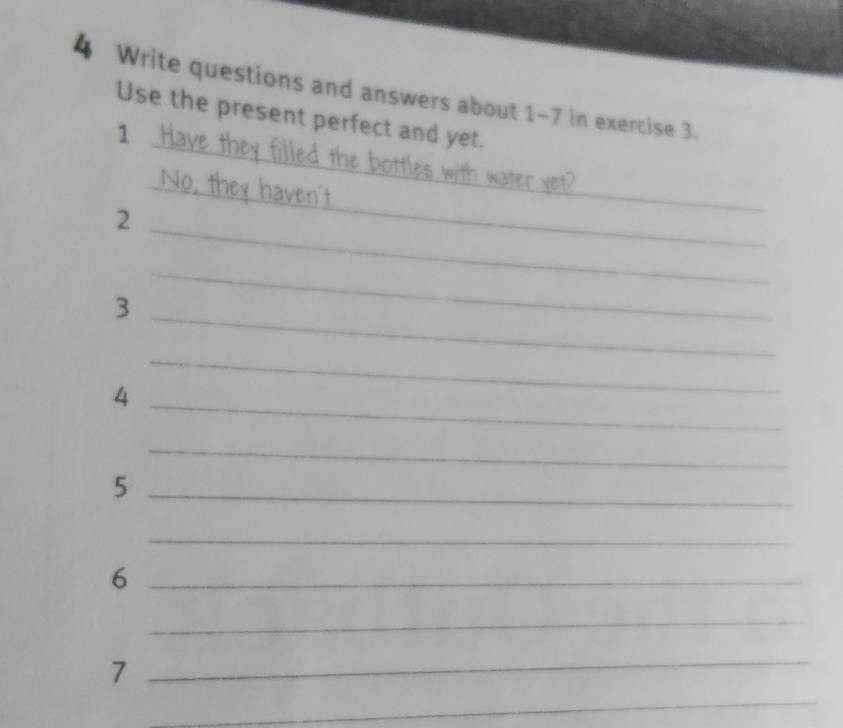 Write questions and answers about 1-7 in exercise 3. 
Use the present perfect and yet. 
1 
_ 
2 
_ 
_ 
3 
_ 
_ 
4 
_ 
_ 
_ 
_5 
_ 
_6 
_ 
_7 
_