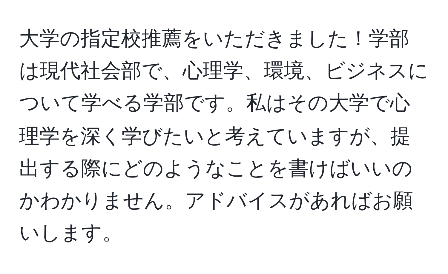 大学の指定校推薦をいただきました！学部は現代社会部で、心理学、環境、ビジネスについて学べる学部です。私はその大学で心理学を深く学びたいと考えていますが、提出する際にどのようなことを書けばいいのかわかりません。アドバイスがあればお願いします。