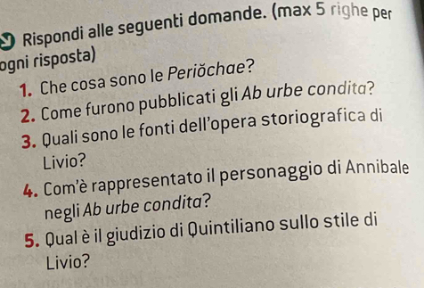 Rispondi alle seguenti domande. (max 5 righe per 
ogni risposła) 
1. Che cosa sono le Periŏchæe? 
2. Come furono pubblicati gli Ab urbe condita? 
3. Quali sono le fonti dell’opera storiografica di 
Livio? 
4. Com'è rappresentato il personaggio di Annibale 
negli Ab urbe condita? 
5. Qual è il giudizio di Quintiliano sullo stile di 
Livio?