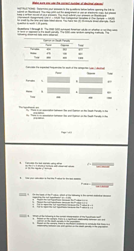 Make sure you use the correct number of decimal places!
INSTRUCTIONS: Detarmine your answers to the questions below before opening the link to
submit on Blackboard. You may print out the assignment or use an elactronic copy, but please
keep a written record of your answers. You must submit your answers on Blackboard
(Homework Assignments Unit 4 → HA20 Two Categorical Varlables & One Sample — NA20)
for credit by the time and diate listed above. You have two (2) 20-minute timed attempts. Each
question is worth 1.25 paints.
Questions 1 through 8: The 2002 GSS surveyed American aduilts on whether or not they were
in favor or opposed to the death penalty. The GSS uses random sampling mathods. The
following observed data wers obtained
Calnutate the expected frequencies for each of the categories (usa I decittual)
Favor Opposs Tatal
Fomales 1. 677
Mainc λ . 61
Tetal 409 1308
The hypothases are H/. Thare is an association beteeen Bax and Opinion on the Death Pensity in the
population
Hc. There is no sasssiation behwean Sex and Opinion on the Death Pansty in the
prpulation
Page 1 of 2
5. Calculate the tast stafletic ursing ofther x^2=
(a) the 2 s 2 chartour formula with stearved values
or () the regular 5f tormula
6. Use your cartoulator in find the P-value for the test statietic
P-stue = _=  
t. Con the brasts of the P-vaiue, whigh of the tolkowing is the coment statlotical decision
reganding the nul hyputhess? B=0.89
a  Pajent the rull hypothes because the Pisstud i  s 
b. Paact the full hymothess becaues the Pvstur is it a
T ại i mt te su hetstess berauss the Pestud à s c
Far to sant the out hypertess tecaute the Postue is « c
B Wwhich of the totowing is the comact interpresucion of the fyauthess seart
a flaved on the sampie, there is a signifficant relationatis between soe and
conon cn the death camaty in the prpulation
l. used on the campie, there s meuficent etionce is conctute tat Pore is i
cettionehip beuman cas and apinion in the death penalty in the poputation