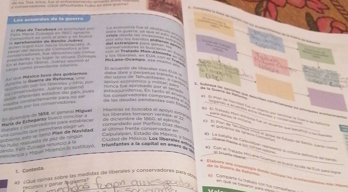 de los Tres Años, fue el enfrentamiento armado enta lborais
y conservadores. ¿Qué dificultades hubo en esta guerra?
Los acuerdos de la guerra
scérts e
           
1. Cupleta le lnds de tenión con los ecurtacimantón de la Sípia de dstiro
(5  
El Plan de Tacubaya se promulgó por La económía fue el obstáculo prres
Félix María Zuloaga en 1857, Ignacio   ara  la   guerra,  a   que  e l  al   e  al sreriín dal Pestara
       
Comonfort se unió al plan y se buscó  crisia des de las invasiones extrarin Ae Alm ge ta
la aprehensión de Benito Juárez bor ello los bandos pidieron apay 
quien logró huir hacía Guanajuato. A del extranjero para ganar las
cson
pesar del apóyo de Comonfort a los conservadores to buscaron en Espe
         
conservadores, fue desconocido como  con el Tratado Mon-Almonte en 
  
presidente y su lugar lo ocupó Zulóaga. y los liberales, en EUA con el Tratad.
En el bando liberal, Juárez asumió el McLane-Ocampo, ese mismo año
cargo como presidente interino.
       
El acuerdo de liberales con EUA  
Así que México tuvo dos gobiernos daba libre y perpetuo tránsito a tra
durante la Guerra de Reforma, uno  del i stmo de  eh uantepec, a cambi 
reconocido por los liberales y otro, por apoyo econômico y militar, pero
los conservadores. Juárez gobernó nunca fue aprobado por el señado
de la Guerra de Reforma
desde diferentes estados del país, pues esta dounidense. En tan to el a cued 
5. Subraya las opciones que describen correctamente los princípales econtenimients
atrapado por los conservadores.
) El Plan de Navidad fue un intento por terminar la Guerra de Refórma
viajaba constantemente para no ser los conservadores comprometía el llegando a acuerdas ente liberales y conservadores
En diciembre de 1858, el general Míguel Mientras se buscaba el apoyo extra
María de Echegaray buscó conciliar a
los liberales tomaron ventaja: el 22
de las deudas pendientes con Espa , ) El Tratado Mon-Almonse fue un acuerdo que benefició a loe lbensies
para darles la victoría
liberales y conservadores para establecer de diciembre de 1860, el ejército
una consulta que permitiera elegír un
comandado por Porfirio Díaz derrotó
el gobierno de Ignacío Comonfort
gobierno, estó se llamó Plan de Navidad. al último frente conservador en
c) El Plan de Tacubeya inició el golpe de Estado de Sénito Juáres contr
No hubo respuesta de paz de ningún
Calpulalpan, Estado de México, y tom liberal frente a los conservadores
bando. Félix Zuloaga renunció a la
Ciudad de México. Los liberales entr
d) La batalla de Calpulaipan representó la victoría definitiva del sando
presidencia y Miguel Miramón lo sustituyó. trinfantes a la capital en enero de 1 el triunío liberal
e) Con el Tratado McLane-Ocampo se buscó ayuda de EuIA para logra
1. Contesta.
de la Guérra de Reforma.
e Elabora una cronología donde incluyas los acontecimientos más impon
a) ¿Qué opinas sobre las medidas de liberales y conservadores para obte
a) Comparte tu trabajo con tus compañerg
recursos y ganar la guerra?
en qué se basaron para elecir