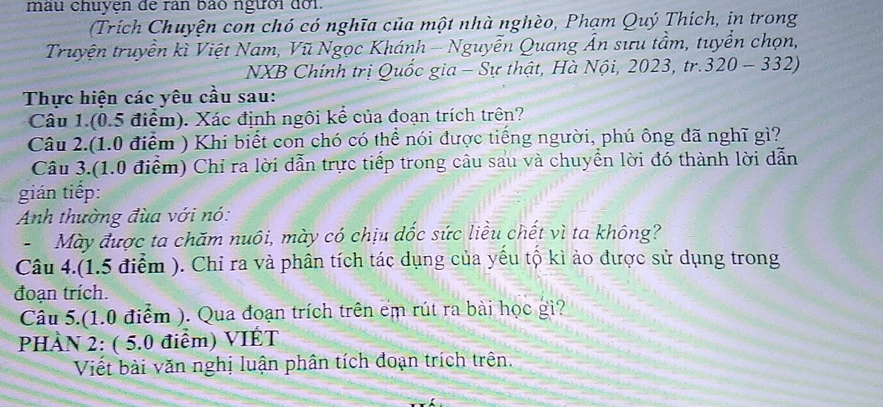 mẫu chuyện đe ran bao người đời. 
Trích Chuyện con chó có nghĩa của một nhà nghèo, Phạm Quý Thích, in trong 
Truyện truyền kì Việt Nam, Vũ Ngọc Khánh -- Nguyễn Quang Ấn sưu tầm, tuyển chọn, 
NXB Chính trị Quốc gia - Sự thật, Hà Nội, 2023, tr. 320-332)
Thực hiện các yêu cầu sau: 
Câu 1.(0.5 điểm). Xác định ngôi kể của đoạn trích trên? 
Câu 2.(1.0 điểm ) Khi biết con chó có thể nói được tiếng người, phú ông đã nghĩ gì? 
Câu 3.(1.0 điểm) Chỉ ra lời dẫn trực tiếp trong câu sau và chuyển lời đó thành lời dẫn 
gián tiếp: 
Anh thường đùa với nó: 
-Mày được ta chăm nuôi, mày có chịu dốc sức liều chết vì ta không? 
Câu 4.(1.5 điểm ). Chi ra và phân tích tác dụng của yếu tộ kì ảo được sử dụng trong 
đoạn trích. 
Câu 5.(1.0 điểm ). Qua đoạn trích trên em rút ra bài học gì? 
PHÀN 2: ( 5.0 điểm) VIÉT 
Viết bài văn nghị luận phân tích đoạn trích trên.