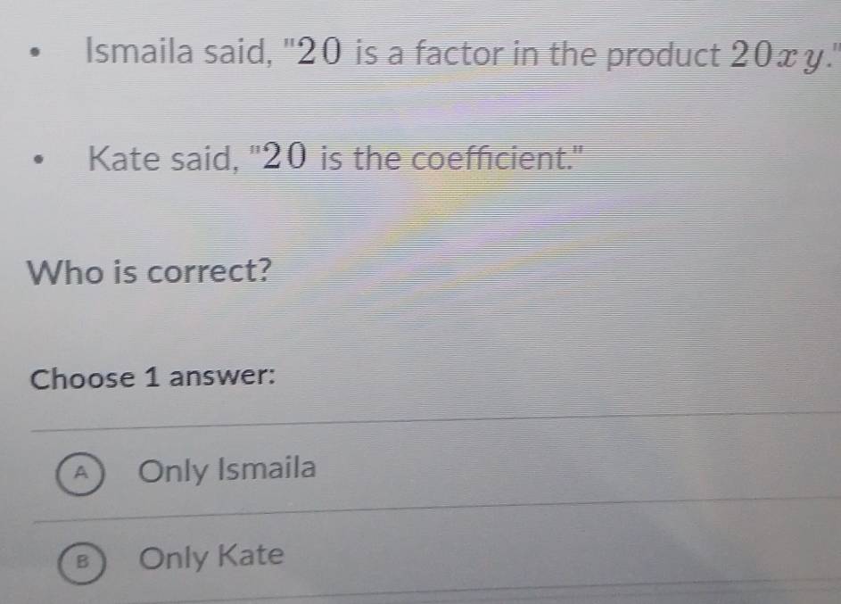 Ismaila said, "20 is a factor in the product 20x y.'
Kate said, "20 is the coefficient."
Who is correct?
Choose 1 answer:
A Only Ismaila
B Only Kate