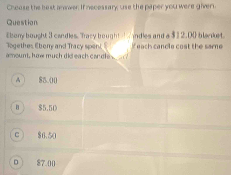 Choose the best answer. If necessary, use the paper you were given.
Question
£bony bought 3 candles. Tracy bought andles and a $12,00 blanket.
Together, Ebony and Tracy spent $ f each candle cost the same
amount, how much did each candle _
A ) $5.00
B ) $5.50
C $6.50
D $7.00