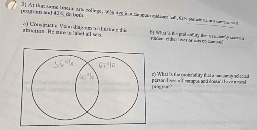 program and 42% do both. 
2) At that same liberal arts college, 56% live in a campus residence hall, 62% participate in a campus meal 
a) Construct a Venn diagram to illustrate this b) What is the probability that a randomly selected 
situation. Be sure to label all sets. student either lives or eats on campus? 
c) What is the probability that a randomly selected 
person lives off campus and doesn’t have a meal 
rogram?