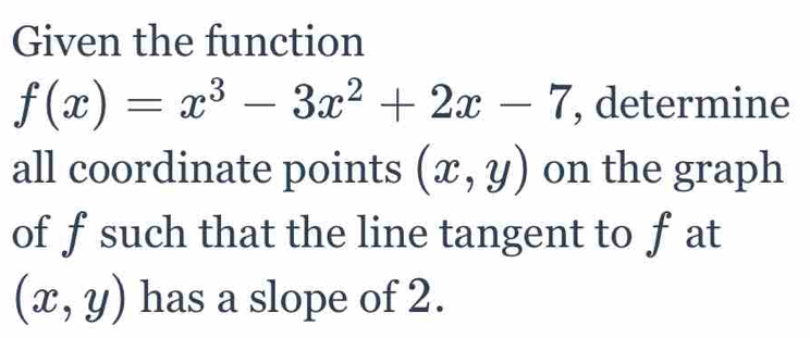 Given the function
f(x)=x^3-3x^2+2x-7 , determine
all coordinate points (x,y) on the graph
of fsuch that the line tangent to f at
(x,y) has a slope of 2.