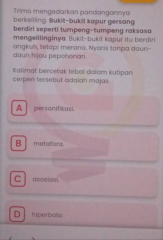 Trimo mengedarkan pandangannya
berkeliling. Bukit-bukit kapur gersang
berdiri seperti tumpeng-tumpeng raksasa
mengelilinginya. Bukit-bukit kapur itu berdiri
angkuh, tetapi merana. Nyaris tanpa daun-
daun hijau pepohonan.
Kalimat bercetak tebal dalam kutipan
cerpen tersebut adalah majas
A personifikasi.
B metafora.
C asosiasi.
D hiperbola.