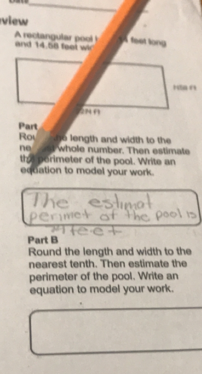 view 
A rectangular pool feet long 
and 14,58 ft
2M ( 
Part 
Ro o ngth and width to the 
ne st whole number. Then estimate 
the perimeter of the pool. Write an 
equation to model your work. 
Part B 
Round the length and width to the 
nearest tenth. Then estimate the 
perimeter of the pool. Write an 
equation to model your work.