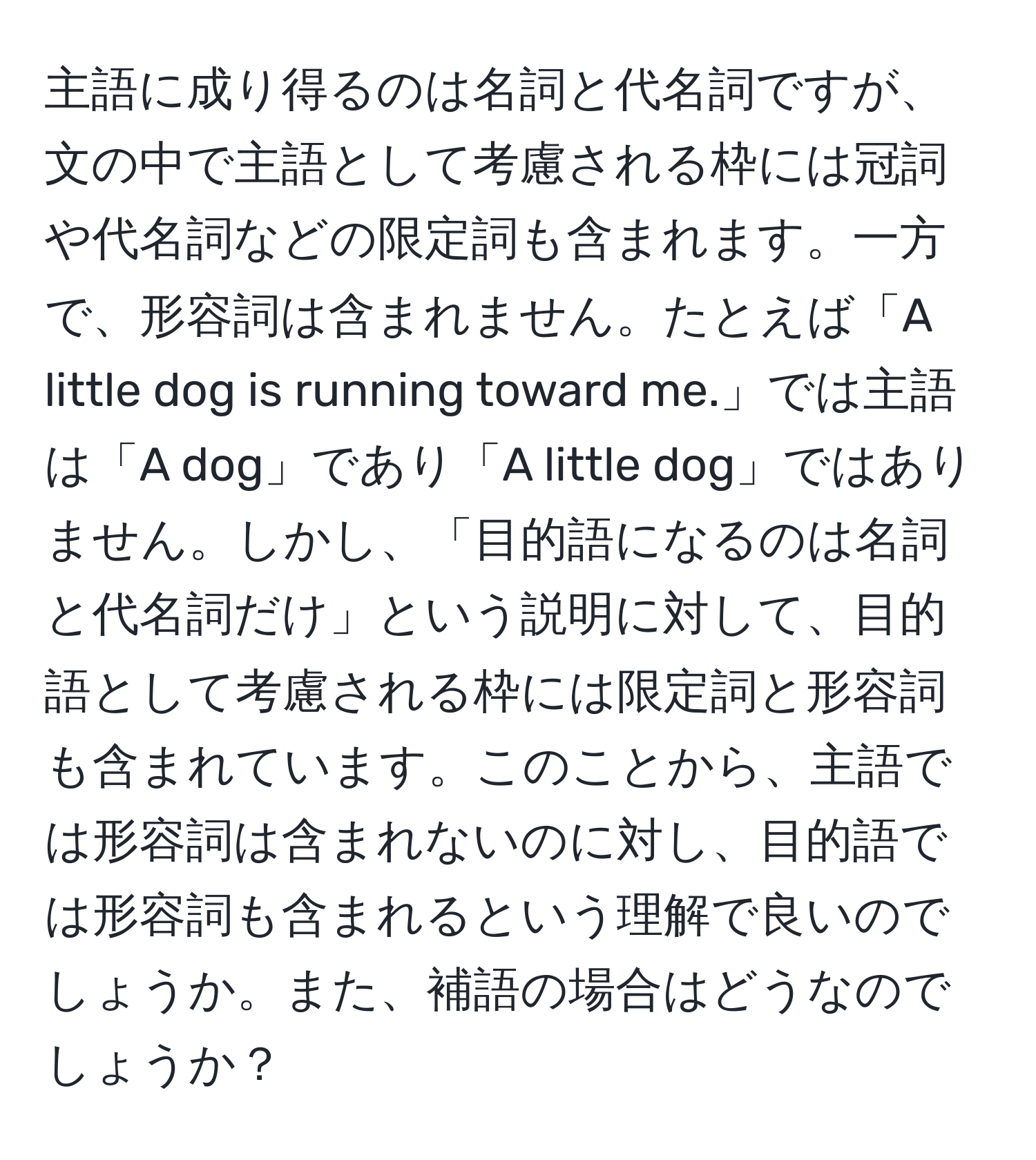 主語に成り得るのは名詞と代名詞ですが、文の中で主語として考慮される枠には冠詞や代名詞などの限定詞も含まれます。一方で、形容詞は含まれません。たとえば「A little dog is running toward me.」では主語は「A dog」であり「A little dog」ではありません。しかし、「目的語になるのは名詞と代名詞だけ」という説明に対して、目的語として考慮される枠には限定詞と形容詞も含まれています。このことから、主語では形容詞は含まれないのに対し、目的語では形容詞も含まれるという理解で良いのでしょうか。また、補語の場合はどうなのでしょうか？