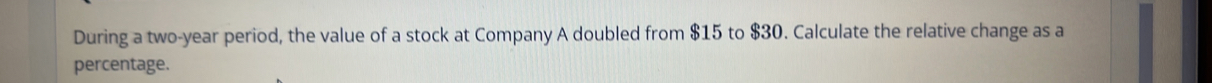 During a two-year period, the value of a stock at Company A doubled from $15 to $30. Calculate the relative change as a 
percentage.