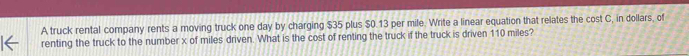 A truck rental company rents a moving truck one day by charging $35 plus $0.13 per mile. Write a linear equation that relates the cost C, in dollars, of 
renting the truck to the number x of miles driven. What is the cost of renting the truck if the truck is driven 110 miles?