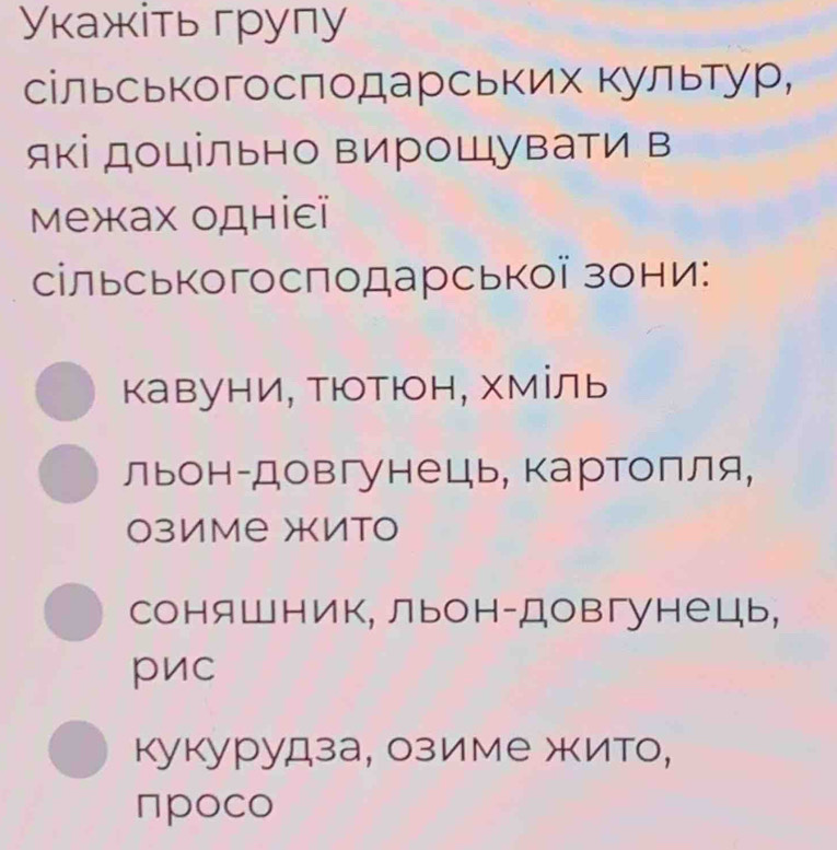 Уκажіть групу
сільськогосπодарських Κультур,
які доцільно вирошувати в
Μежах одніεï
сільськогосподарської зони:
кавуни, Тюотюн, хміль
льон-довгунець, картолля,
озиме жито
соняшник, льон-Довгунець,
pиc
кукурудза, озиме жито,
πpoco