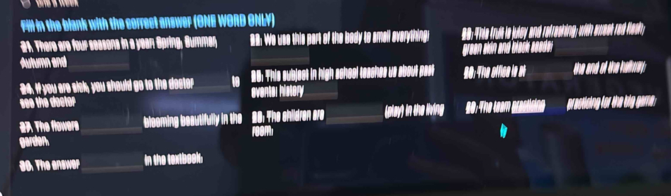 Fill in the blank with the correct answer (ONE WORD ONLY) 
21. There are four seasons in a year; Spring, Summer, 22: We use this part of the body to smell everything; 
Autumn and green skin and blac seed . 
24. If you are sick, you should go to the decter to 26 : This subject in high school teaches us about past 80 :The offic le at 
see the dooter eventer history 
The flowers bleoming beautifully in the 28: The shildren are (play) in the living The team practising practising for the big gam . 
FOom 
garden 
so. The enswer in the textbook,