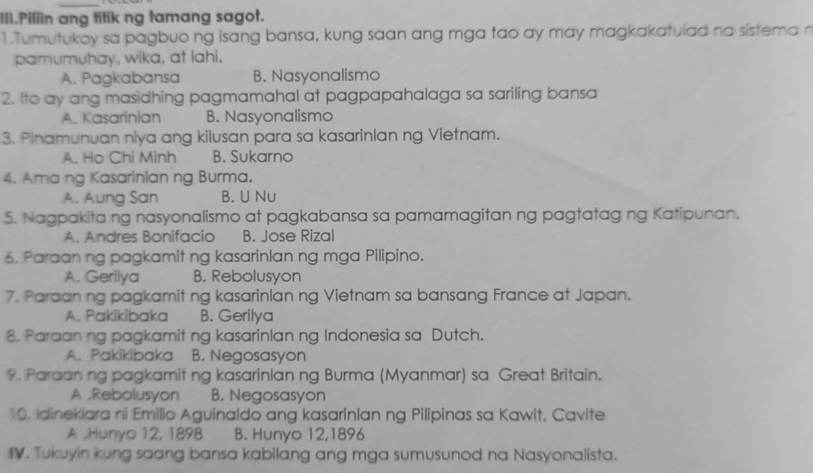 III.Piliin ang titik ng tamang sagot.
1.Tumutukoy sa pagbuo ng isang bansa, kung saan ang mga tao ay may magkakatulad na sistema n
pamumuhay, wika, at lahi.
A. Pagkabansa B. Nasyonalismo
2. Ito ay ang masidhing pagmamahal at pagpapahalaga sa sariling bansa
A. Kasarinian B. Nasyonalismo
3. Pinamunuan niya ang kilusan para sa kasarinlan ng Vietnam.
A. Ho Chi Minh B. Sukarno
4. Ama ng Kasarinian ng Burma.
A. Aung San B. U Nu
5. Nagpakita ng nasyonalismo at pagkabansa sa pamamagitan ng pagtatag ng Katipunan.
A. Andres Bonifacio B. Jose Rizal
6. Paraan ng pagkamit ng kasarinlan ng mga Pilipino.
A. Gerilya B. Rebolusyon
7. Paraan ng pagkamit ng kasarinlan ng Vietnam sa bansang France at Japan.
A. Pakikibaka B. Gerilya
8. Paraan ng pagkamit ng kasarinlan ng Indonesia sa Dutch.
A. Pakikibaka B. Negosasyon
9. Paraan ng pagkamit ng kasarinlan ng Burma (Myanmar) sa Great Britain.
A .Rebolusyon B. Negosasyon
10. Idinekiara ni Emilio Aguinaldo ang kasarinlan ng Pilipinas sa Kawit, Cavite
A .Hunyo 12, 1898 B. Hunyo 12,1896
IV. Tukuyin kung saang bansa kabilang ang mga sumusunod na Nasyonalista.