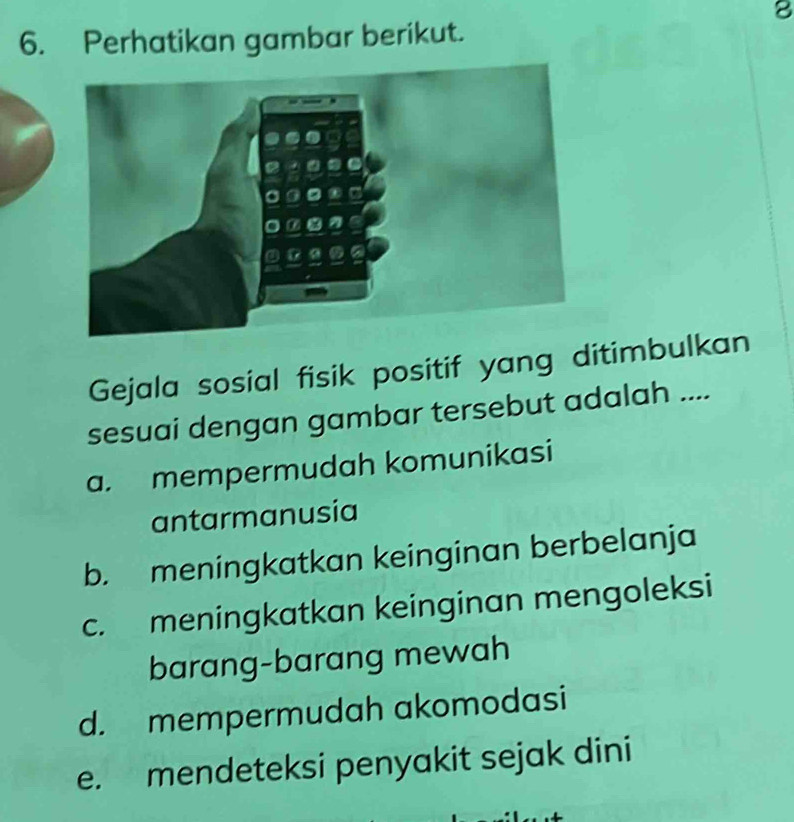 8
6. Perhatikan gambar berikut.
Gejala sosial fisik positif yang ditimbulkan
sesuai dengan gambar tersebut adalah ....
a. mempermudah komunikasi
antarmanusia
b. meningkatkan keinginan berbelanja
c. meningkatkan keinginan mengoleksi
barang-barang mewah
d. mempermudah akomodasi
e. mendeteksi penyakit sejak dini