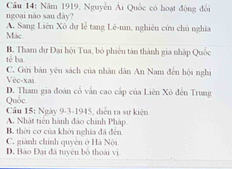 Câầu 14: Năm 1919, Nguyễn Ái Quốc có hoạt động đổi
ngoại nào sau đây?
A. Sang Liên Xô dự lễ tang Lê-nin, nghiên cứu chủ nghĩa
Mác.
B. Tham dự Đại hội Tua, bỏ phiếu tán thành gia nhập Quốc
tế ba.
C. Gửi bản yêu sách của nhân dân An Nam đến hội nghị
Véc-xai.
D. Tham gia đoàn cố vấn cao cấp của Liên Xô đến Trung
Quốc.
Câu 15: Ngày 9-3-1945, diễn ra sự kiện
A. Nhật tiến hành đảo chính Pháp.
B. thời cơ của khởi nghĩa đã đến
C. giành chính quyên ở Hà Nội.
D. Bảo Đại đã tuyên bồ thoái vị.