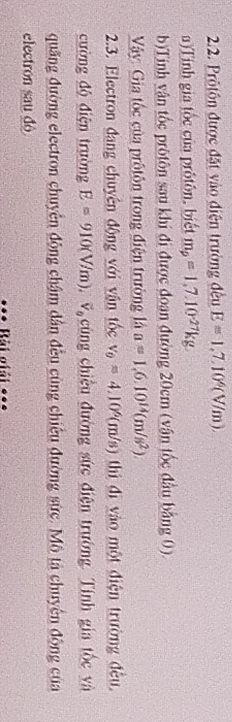 Prôtôn được đặt vào điện trường đều E=1,7,10^6(V/m), 
a)Tinh gia tốc của prôtôn, biết m_p=1,7, 10^(-27)kg
b)Tinh vận tốc prötôn sau khi đi được đoan đường 20cm (vận tốc đầu bằng 0). 
Vậy: Gia tốc của prôtôn trong điện trường là a=1,6.10^(14)(m/s^2)
2.3. Electron đang chuyên động với vận tốc v_0=4.10^6(m/s) thì đì vào một điện trường đều 
cường độ điện trường E=910(V/m), overline V_0 cùng chiều đường sức điện trường. Tính gia tốc và 
quãng đường electron chuyên động chậm dân đều cùng chiếu đường sức. Mô tả chuyên động của 
electron sau dó 
*** Rài giải *==