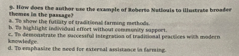 How does the author use the example of Roberto Nutlouis to illustrate broader
themes in the passage?
a. To show the futility of traditional farming methods.
b. To highlight individual effort without community support.
c. To demonstrate the successful integration of traditional practices with modern
knowledge.
d. To emphasize the need for external assistance in farming.