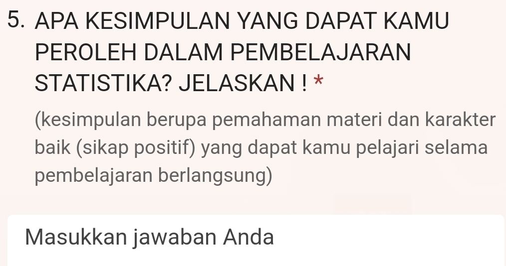 APA KESIMPULAN YANG DAPAT KAMU 
PEROLEH DALAM PEMBELAJARAN 
STATISTIKA? JELASKAN ! * 
(kesimpulan berupa pemahaman materi dan karakter 
baik (sikap positif) yang dapat kamu pelajari selama 
pembelajaran berlangsung) 
Masukkan jawaban Anda