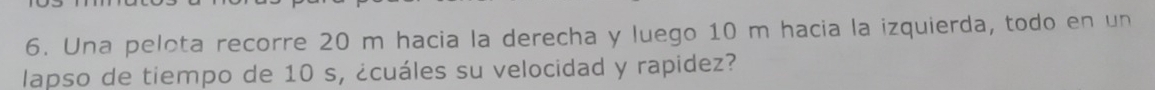 Una pelota recorre 20 m hacia la derecha y luego 10 m hacia la izquierda, todo en un 
lapso de tiempo de 10 s, ¿cuáles su velocidad y rapidez?